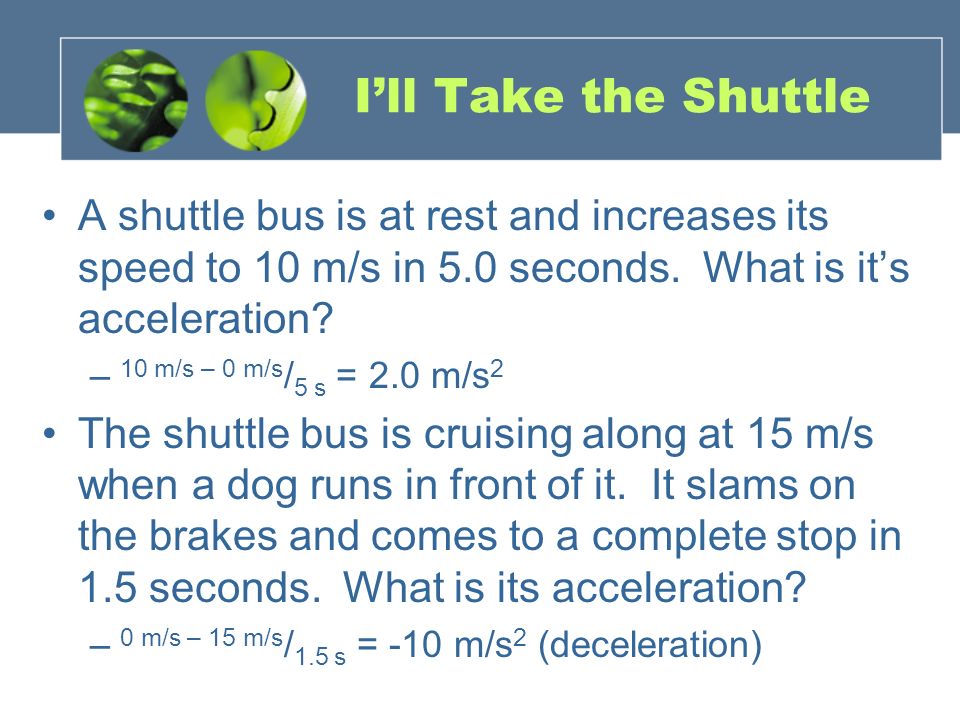 I’ll Take the Shuttle A shuttle bus is at rest and increases its speed to 10 m/s in 5.0 seconds. What is it’s acceleration
