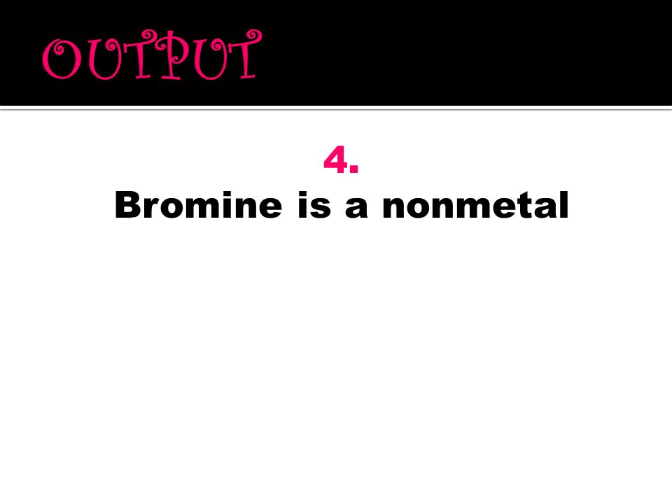 OUTPUT 4. Bromine is a nonmetal