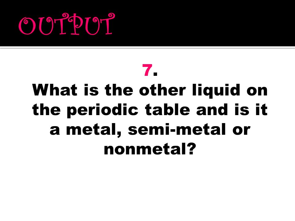 OUTPUT 7. What is the other liquid on the periodic table and is it a metal, semi-metal or nonmetal
