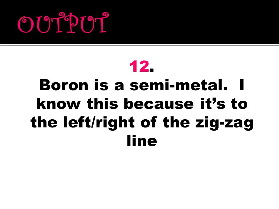 OUTPUT 12. Boron is a semi-metal. I know this because it’s to the left/right of the zig-zag line