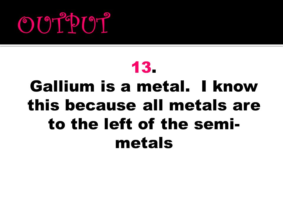 OUTPUT 13. Gallium is a metal. I know this because all metals are to the left of the semi-metals