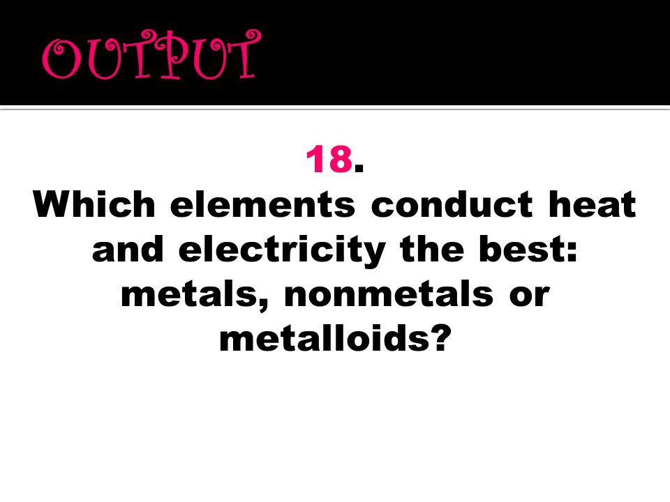 OUTPUT 18. Which elements conduct heat and electricity the best: metals, nonmetals or metalloids