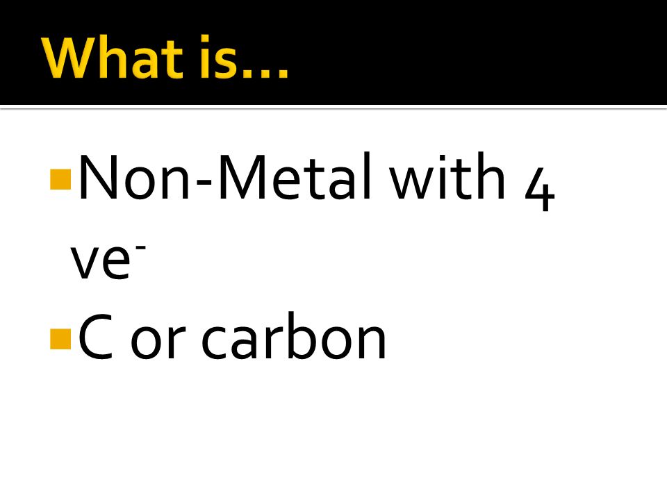 What is… Non-Metal with 4 ve- C or carbon