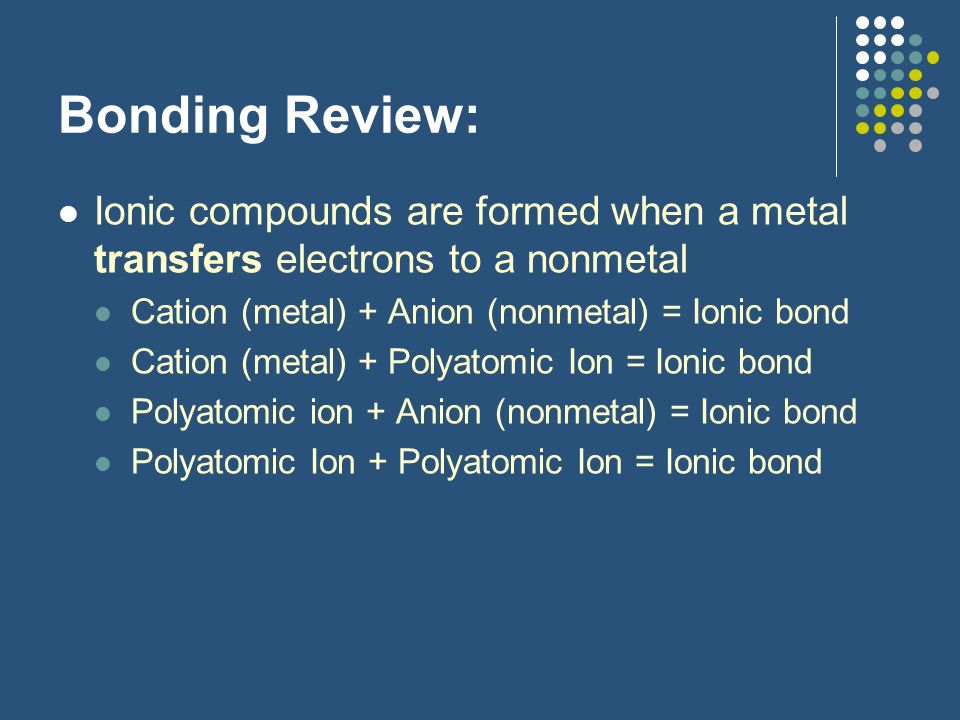Bonding Review: Ionic compounds are formed when a metal transfers electrons to a nonmetal. Cation (metal) + Anion (nonmetal) = Ionic bond.