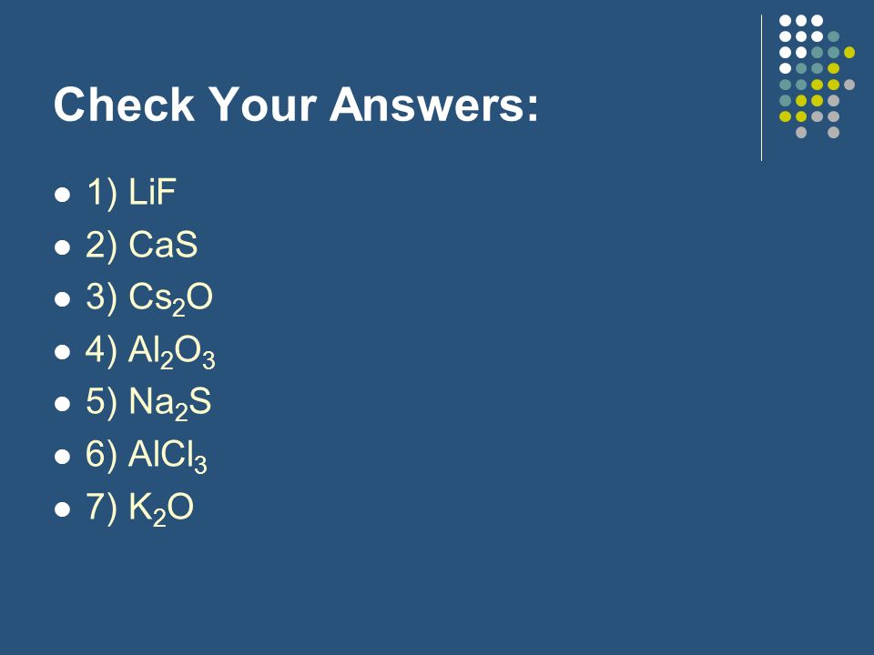 Check Your Answers: 1) LiF 2) CaS 3) Cs2O 4) Al2O3 5) Na2S 6) AlCl3