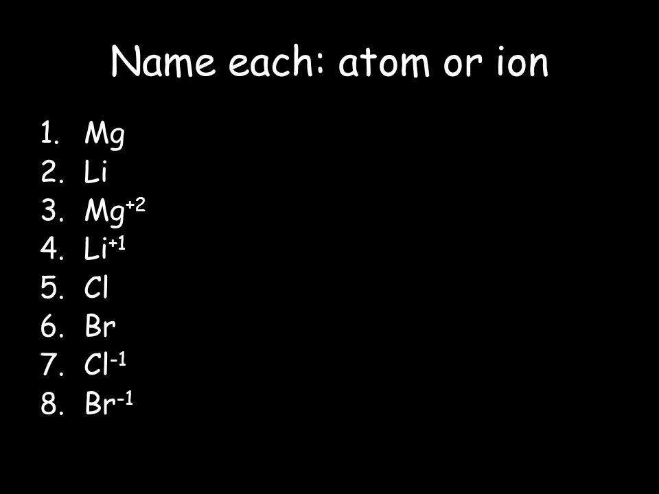 Name each: atom or ion Mg Li Mg+2 Li+1 Cl Br Cl-1 Br-1