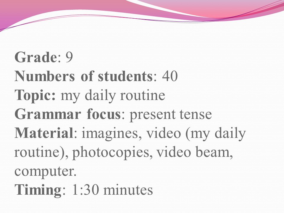 Grade: 9 Numbers of students: 40 Topic: my daily routine Grammar focus: present tense Material: imagines, video (my daily routine), photocopies, video beam, computer.