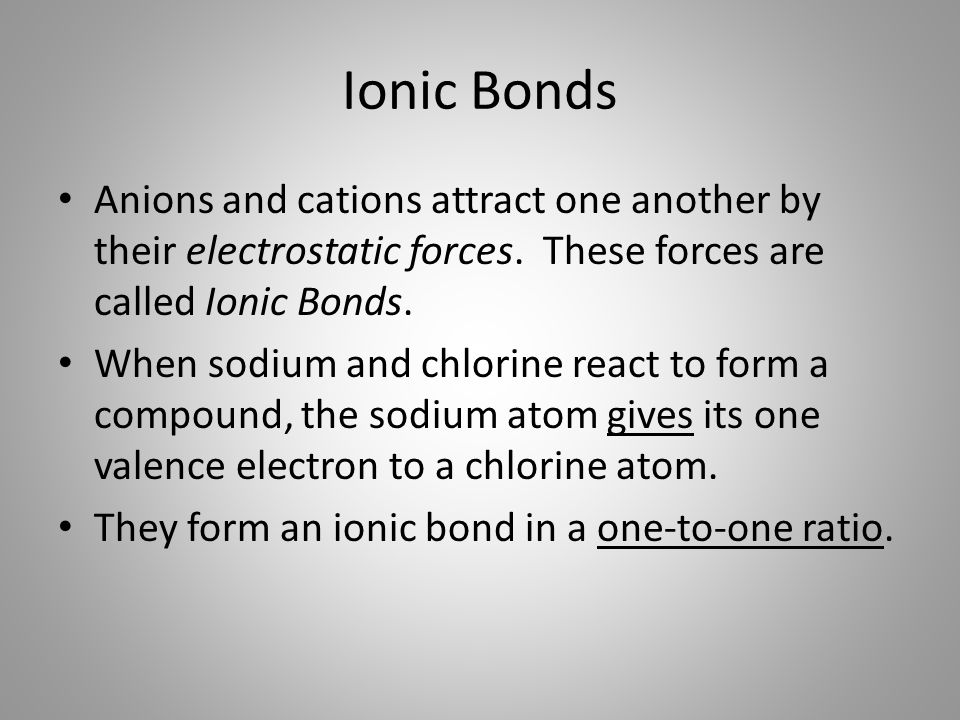 Ionic Bonds Anions and cations attract one another by their electrostatic forces. These forces are called Ionic Bonds.