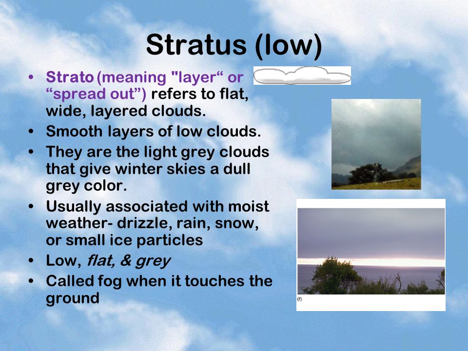 Stratus (low) Strato (meaning layer or spread out ) refers to flat, wide, layered clouds. Smooth layers of low clouds.