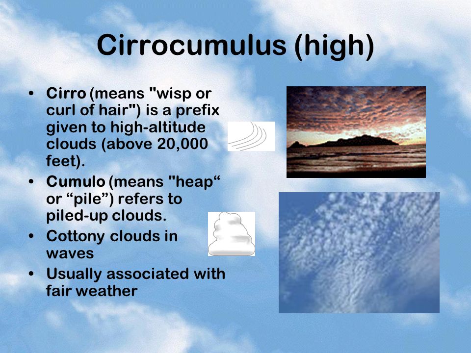 Cirrocumulus (high) Cirro (means wisp or curl of hair ) is a prefix given to high-altitude clouds (above 20,000 feet).