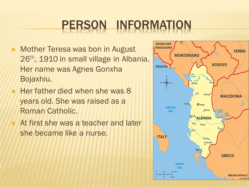 Person information Mother Teresa was bon in August 26th, 1910 in small village in Albania. Her name was Agnes Gonxha Bojaxhiu.