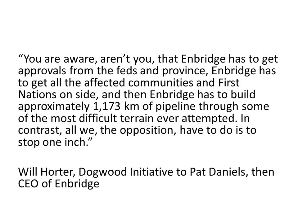 You are aware, aren’t you, that Enbridge has to get approvals from the feds and province, Enbridge has to get all the affected communities and First Nations on side, and then Enbridge has to build approximately 1,173 km of pipeline through some of the most difficult terrain ever attempted. In contrast, all we, the opposition, have to do is to stop one inch.