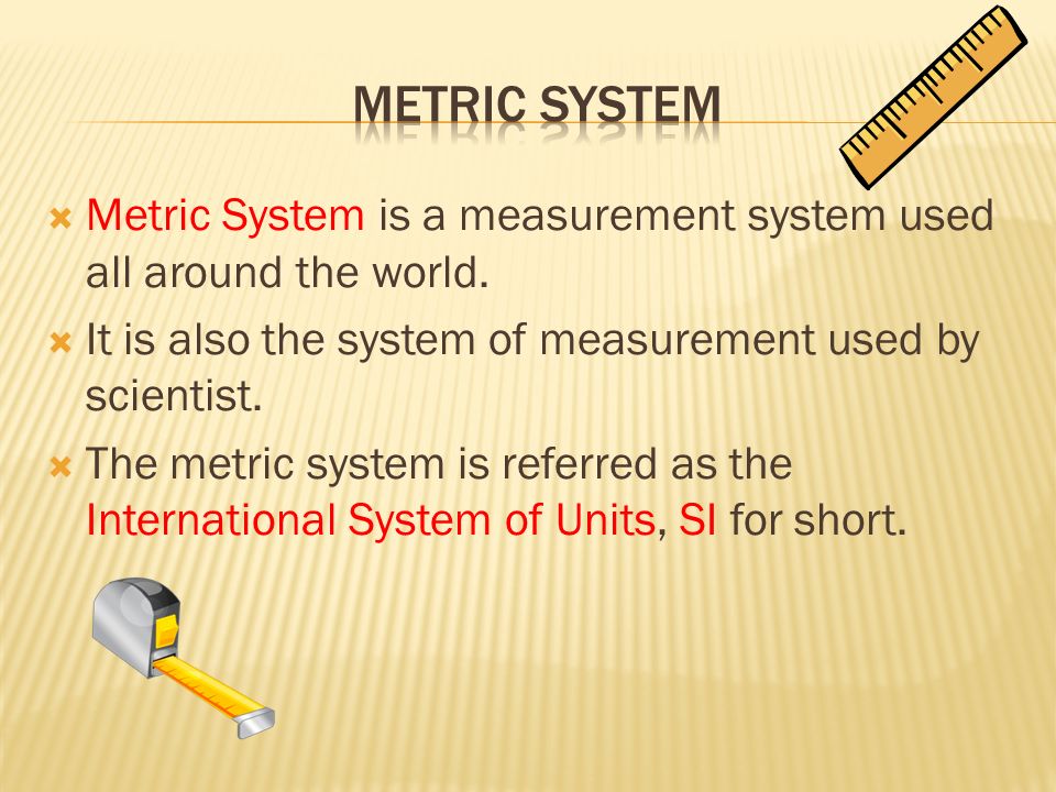 Metric System Metric System is a measurement system used all around the world. It is also the system of measurement used by scientist.
