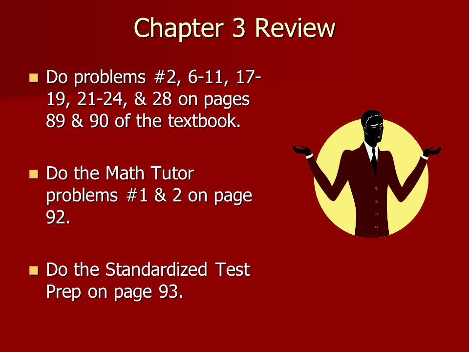 Chapter 3 Review Do problems #2, 6-11, 17-19, 21-24, & 28 on pages 89 & 90 of the textbook. Do the Math Tutor problems #1 & 2 on page 92.