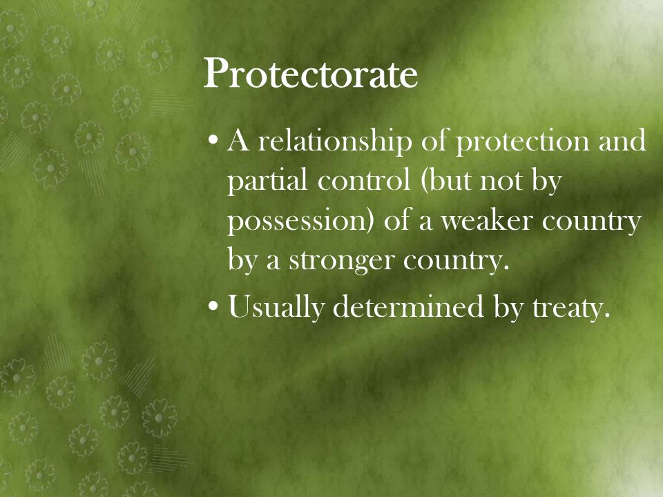 Protectorate A relationship of protection and partial control (but not by possession) of a weaker country by a stronger country.