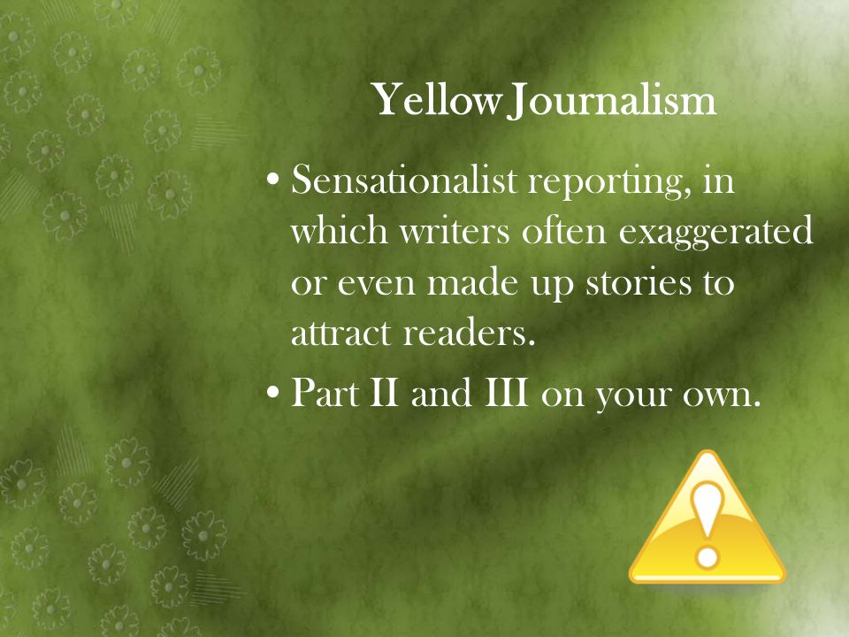 Yellow Journalism Sensationalist reporting, in which writers often exaggerated or even made up stories to attract readers.
