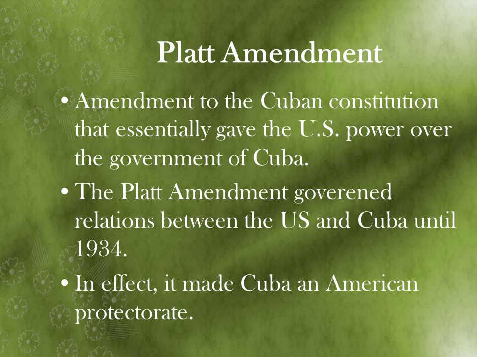 Platt Amendment Amendment to the Cuban constitution that essentially gave the U.S. power over the government of Cuba.