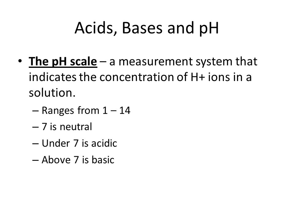 Acids, Bases and pH The pH scale – a measurement system that indicates the concentration of H+ ions in a solution.