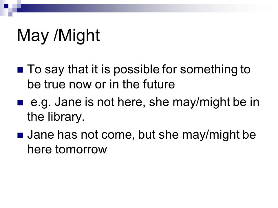 May /Might To say that it is possible for something to be true now or in the future. e.g. Jane is not here, she may/might be in the library.