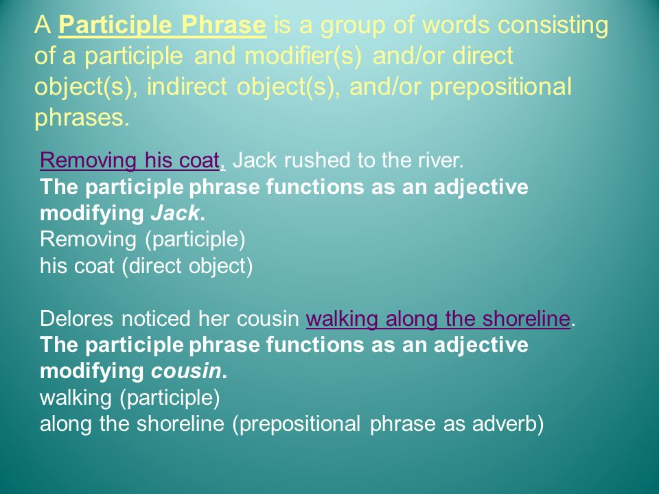 A Participle Phrase is a group of words consisting of a participle and modifier(s) and/or direct object(s), indirect object(s), and/or prepositional phrases.