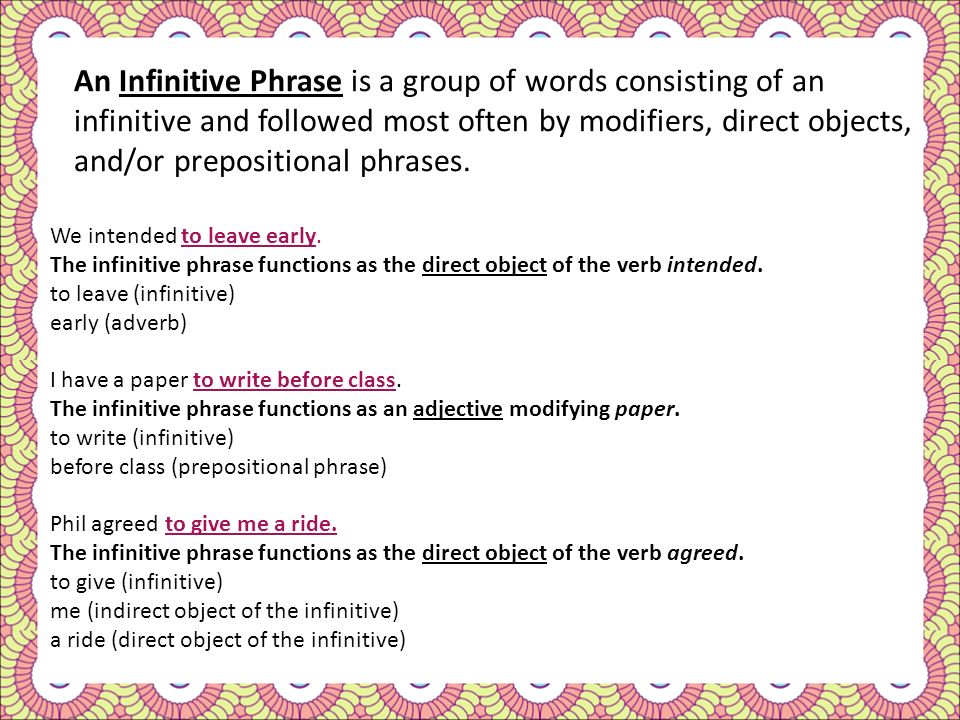 An Infinitive Phrase is a group of words consisting of an infinitive and followed most often by modifiers, direct objects, and/or prepositional phrases.