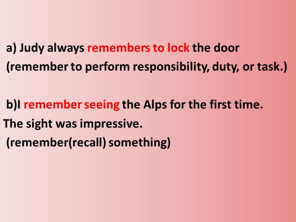 a) Judy always remembers to lock the door (remember to perform responsibility, duty, or task.) b)I remember seeing the Alps for the first time.