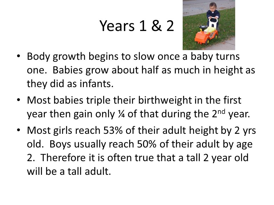 Years 1 & 2 Body growth begins to slow once a baby turns one. Babies grow about half as much in height as they did as infants.
