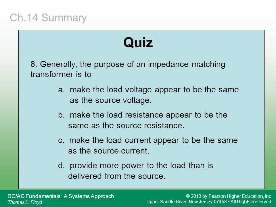 Ch.14 Summary Quiz. 8. Generally, the purpose of an impedance matching transformer is to. a. make the load voltage appear to be the same.