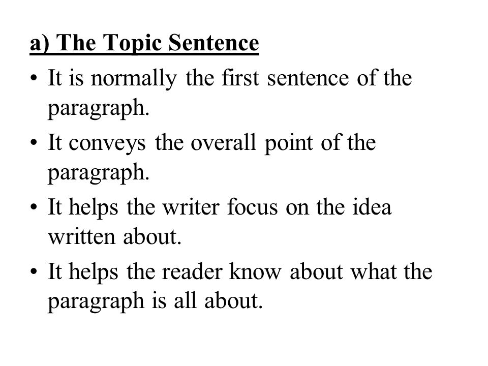 a) The Topic Sentence It is normally the first sentence of the paragraph. It conveys the overall point of the paragraph.