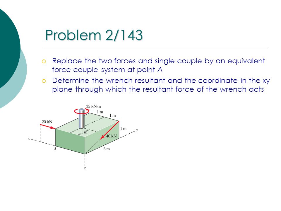 Problem 2/143 Replace the two forces and single couple by an equivalent force-couple system at point A.