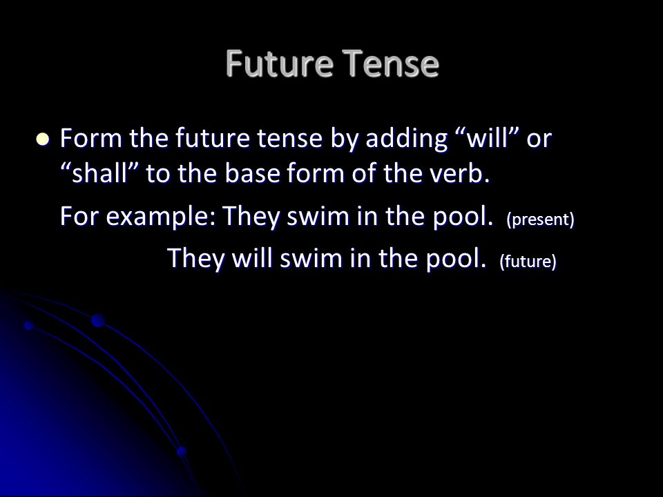 Future Tense Form the future tense by adding will or shall to the base form of the verb. For example: They swim in the pool. (present)