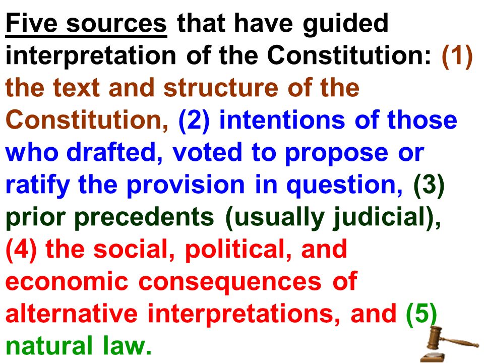 Five sources that have guided interpretation of the Constitution: (1) the text and structure of the Constitution, (2) intentions of those who drafted, voted to propose or ratify the provision in question, (3) prior precedents (usually judicial), (4) the social, political, and economic consequences of alternative interpretations, and (5) natural law.
