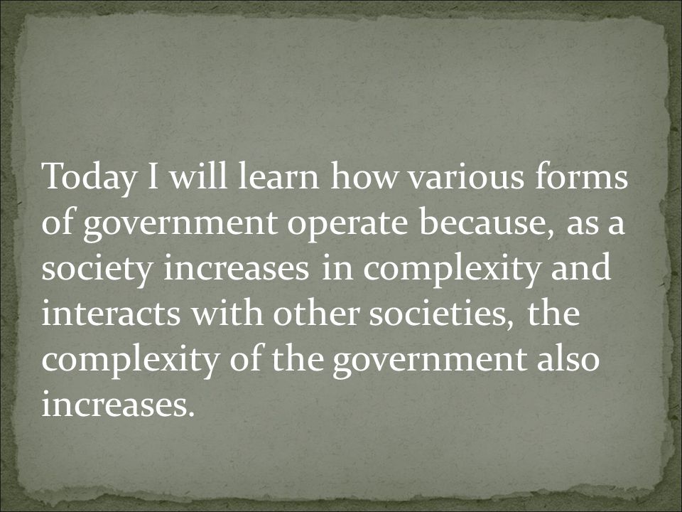 Today I will learn how various forms of government operate because, as a society increases in complexity and interacts with other societies, the complexity of the government also increases.