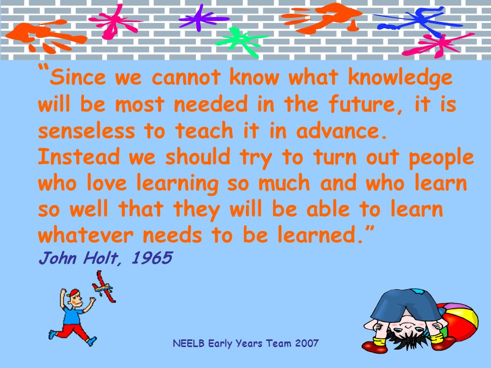 Since we cannot know what knowledge will be most needed in the future, it is senseless to teach it in advance. Instead we should try to turn out people who love learning so much and who learn so well that they will be able to learn whatever needs to be learned. John Holt, 1965