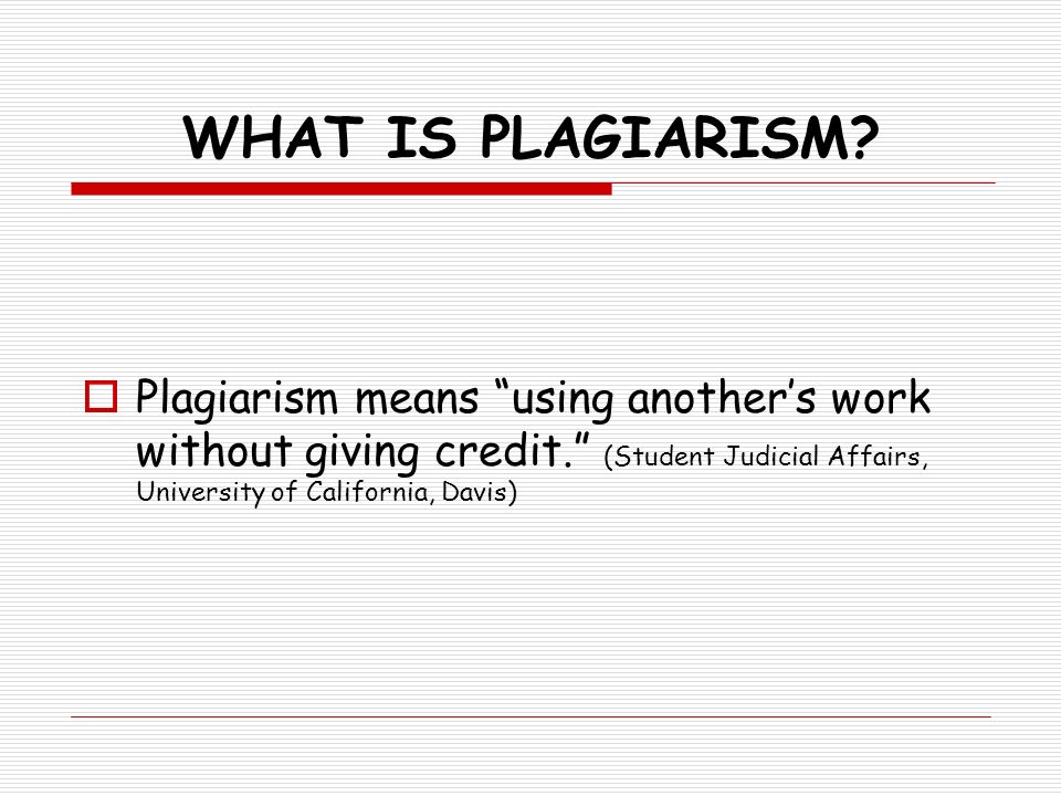 WHAT IS PLAGIARISM Plagiarism means using another’s work without giving credit. (Student Judicial Affairs, University of California, Davis)
