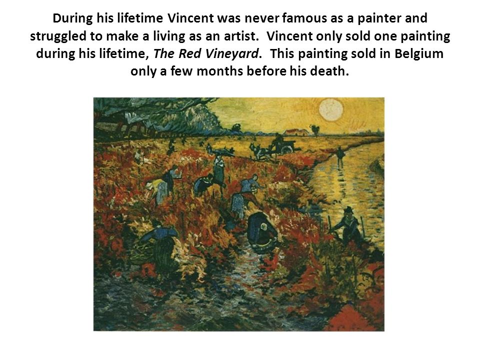 During his lifetime Vincent was never famous as a painter and struggled to make a living as an artist. Vincent only sold one painting during his lifetime, The Red Vineyard. This painting sold in Belgium only a few months before his death.