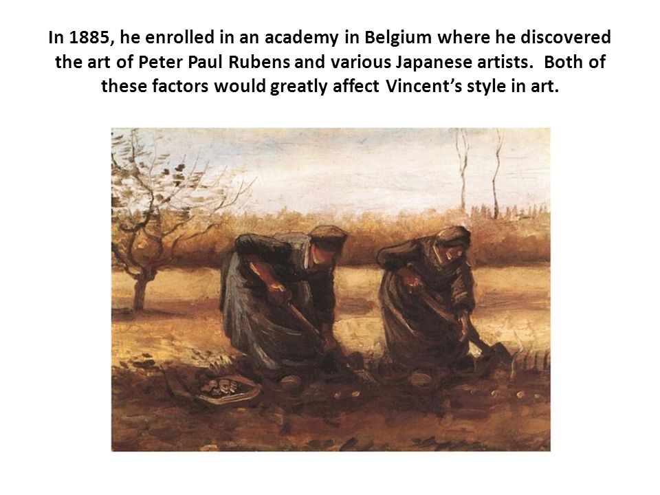 In 1885, he enrolled in an academy in Belgium where he discovered the art of Peter Paul Rubens and various Japanese artists. Both of these factors would greatly affect Vincent’s style in art.