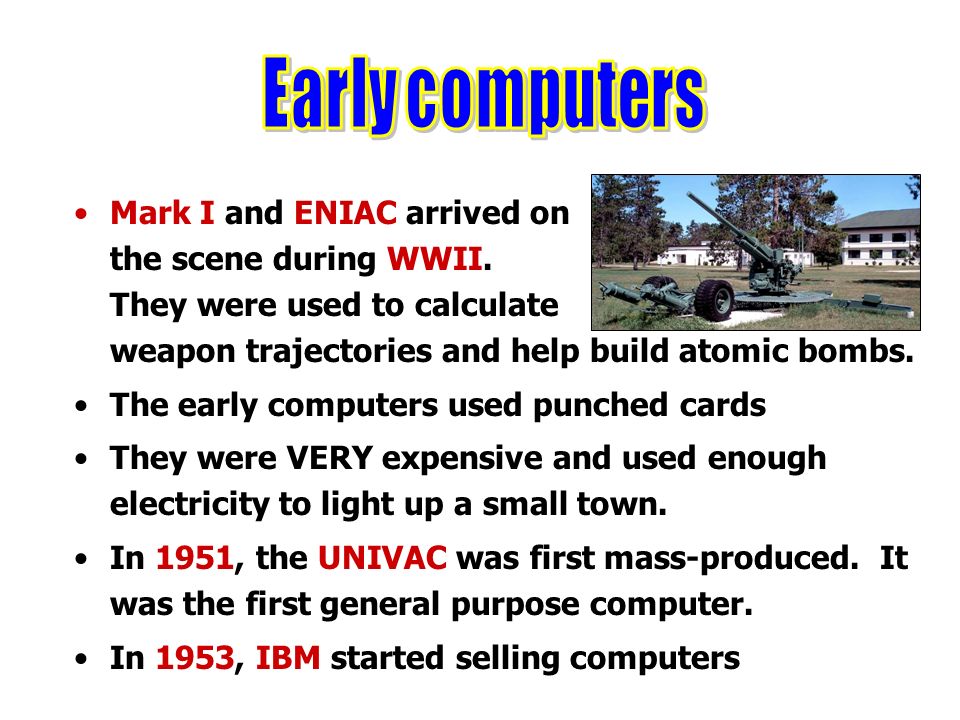 Early computers Mark I and ENIAC arrived on the scene during WWII. They were used to calculate weapon trajectories and help build atomic bombs.