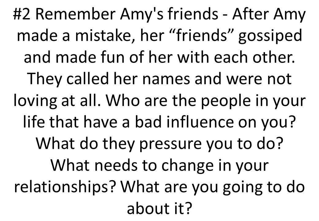 #2 Remember Amy s friends - After Amy made a mistake, her friends gossiped and made fun of her with each other. They called her names and were not loving at all. Who are the people in your life that have a bad influence on you What do they pressure you to do