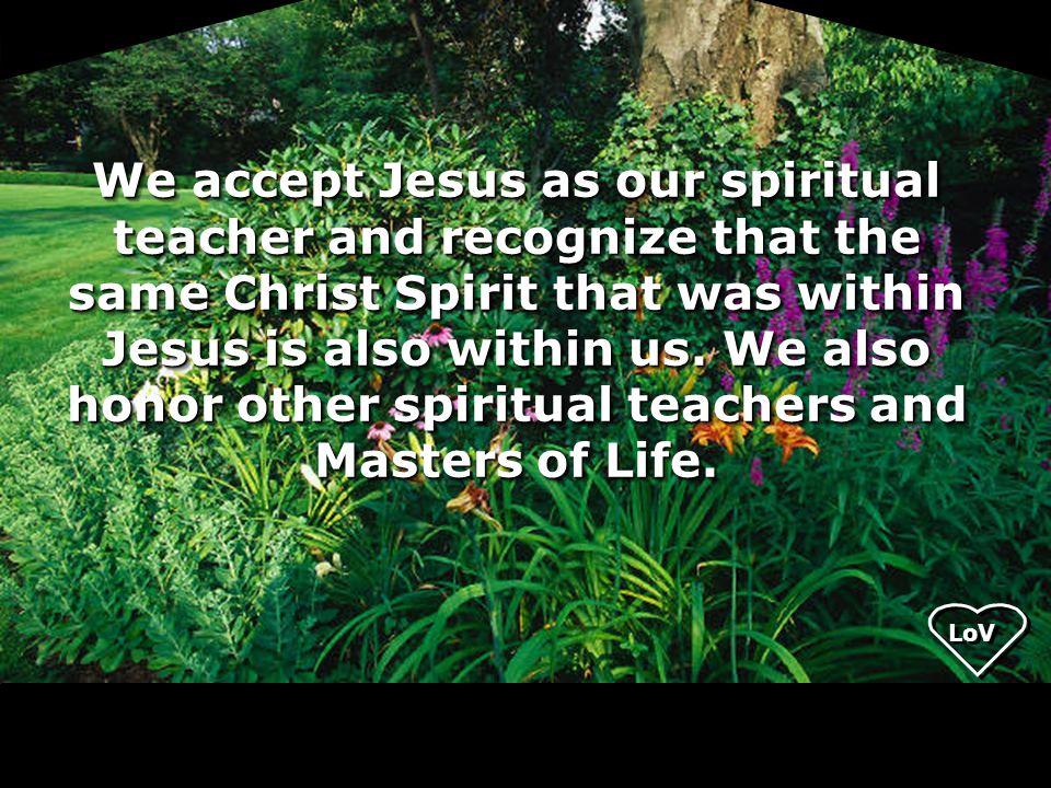 We accept Jesus as our spiritual teacher and recognize that the same Christ Spirit that was within Jesus is also within us. We also honor other spiritual teachers and Masters of Life.