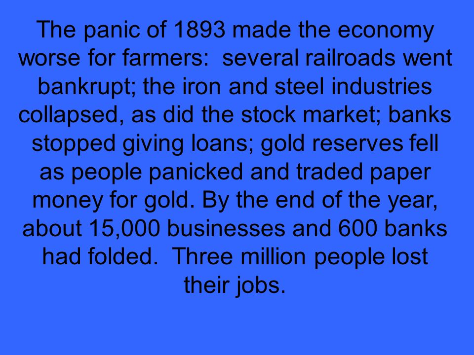 The panic of 1893 made the economy worse for farmers: several railroads went bankrupt; the iron and steel industries collapsed, as did the stock market; banks stopped giving loans; gold reserves fell as people panicked and traded paper money for gold.