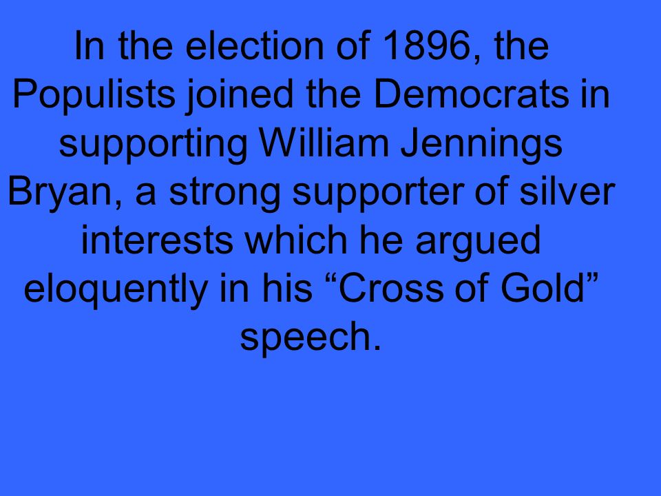 In the election of 1896, the Populists joined the Democrats in supporting William Jennings Bryan, a strong supporter of silver interests which he argued eloquently in his Cross of Gold speech.