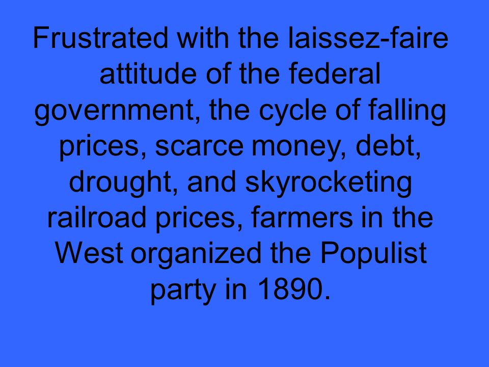Frustrated with the laissez-faire attitude of the federal government, the cycle of falling prices, scarce money, debt, drought, and skyrocketing railroad prices, farmers in the West organized the Populist party in 1890.
