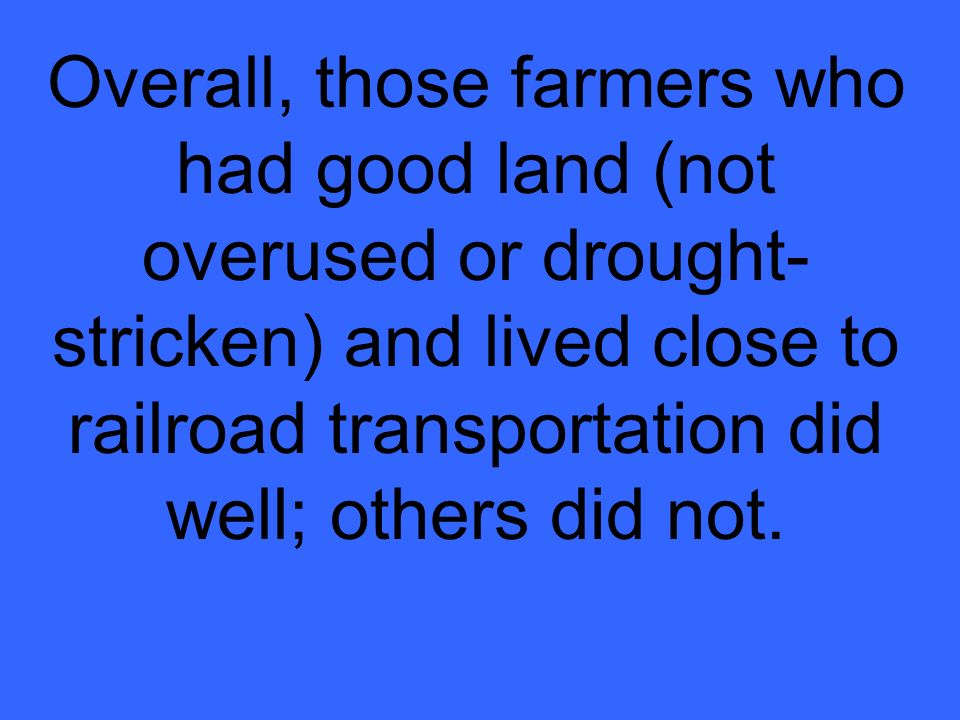 Overall, those farmers who had good land (not overused or drought-stricken) and lived close to railroad transportation did well; others did not.
