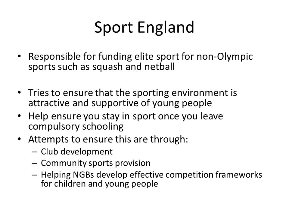 Sport England Responsible for funding elite sport for non-Olympic sports such as squash and netball.