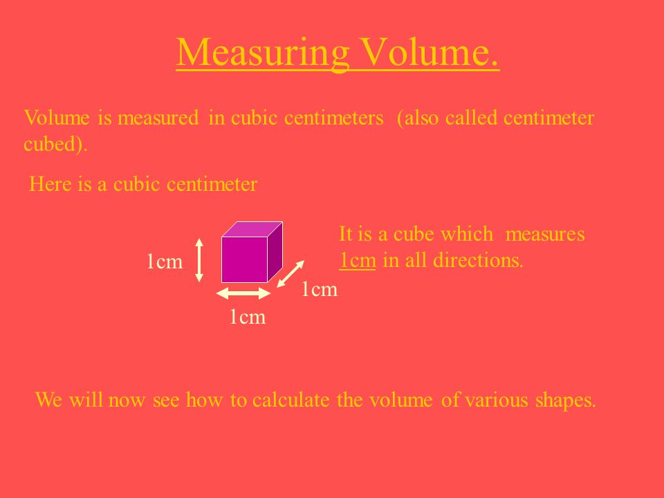 Measuring Volume. Volume is measured in cubic centimeters (also called centimeter cubed). Here is a cubic centimeter.