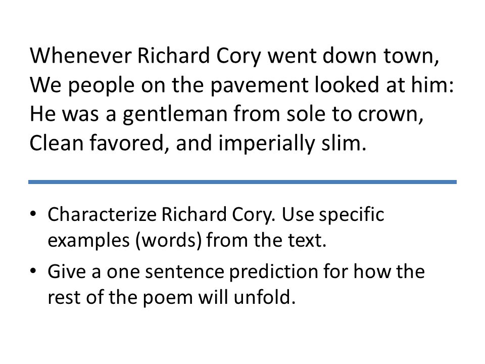 Whenever Richard Cory went down town, We people on the pavement looked at him: He was a gentleman from sole to crown, Clean favored, and imperially slim.