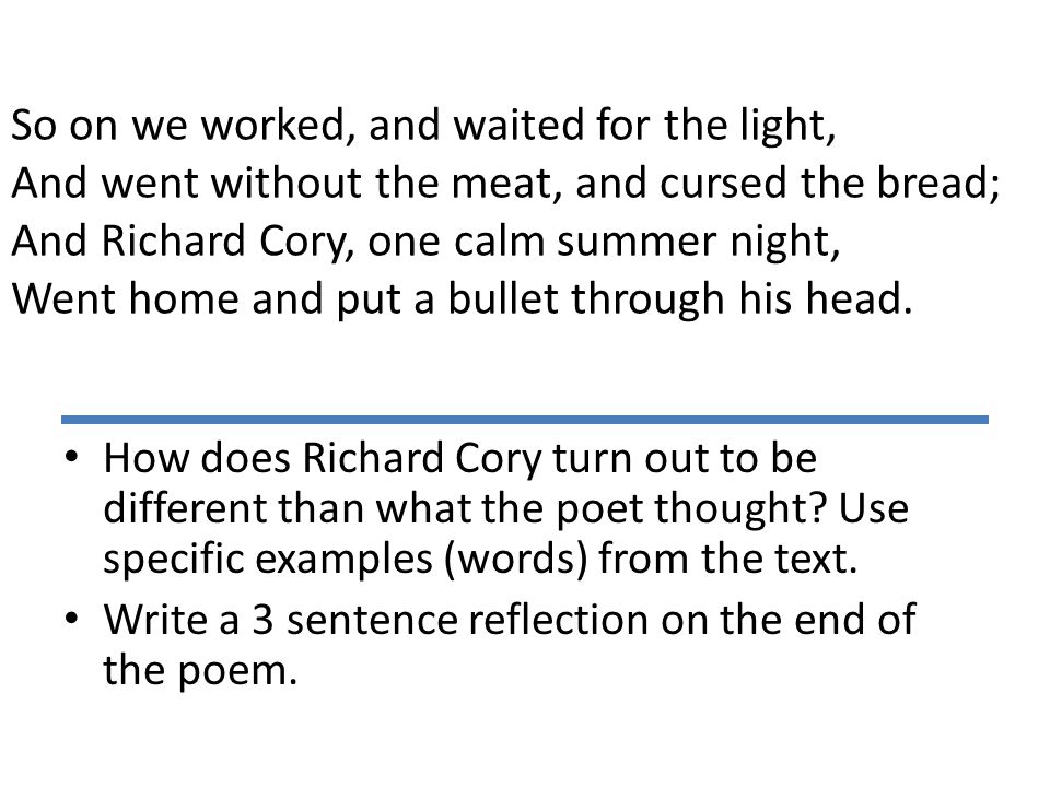 So on we worked, and waited for the light, And went without the meat, and cursed the bread; And Richard Cory, one calm summer night, Went home and put a bullet through his head.
