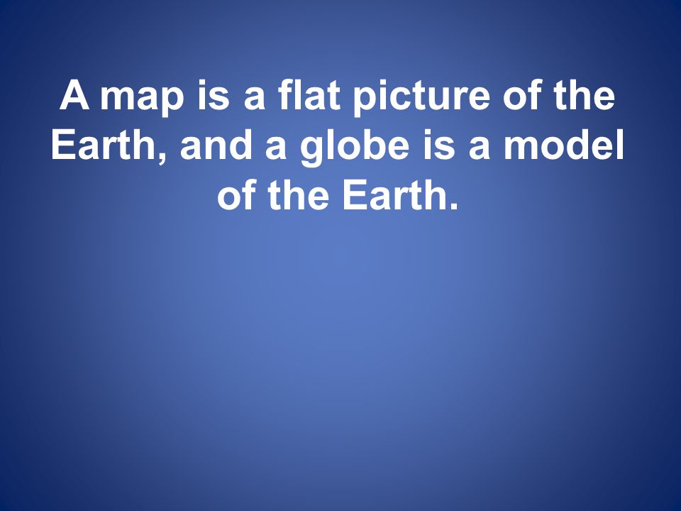 A map is a flat picture of the Earth, and a globe is a model of the Earth.