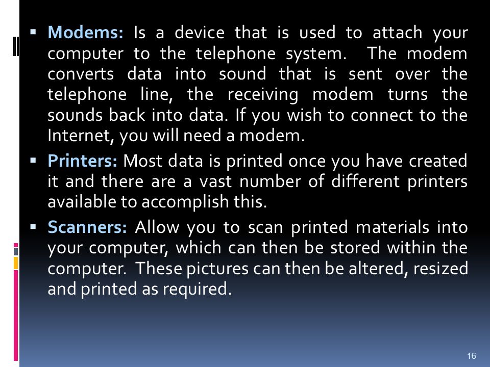 Modems: Is a device that is used to attach your computer to the telephone system. The modem converts data into sound that is sent over the telephone line, the receiving modem turns the sounds back into data. If you wish to connect to the Internet, you will need a modem.